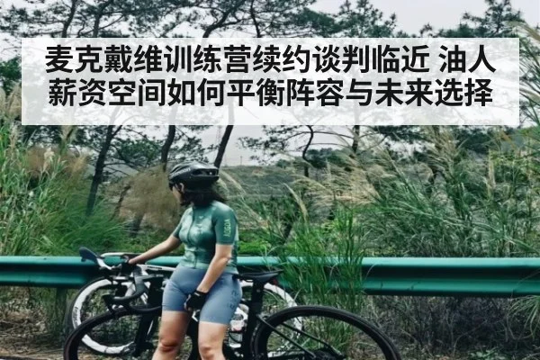 麦克戴维训练营续约谈判临近 油人薪资空间如何平衡阵容与未来选择