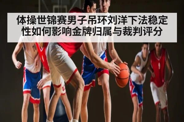 体操世锦赛男子吊环刘洋下法稳定性如何影响金牌归属与裁判评分
