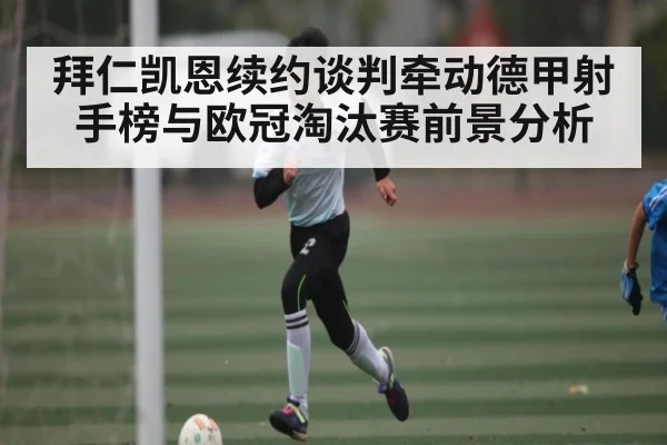 拜仁凯恩续约谈判牵动德甲射手榜与欧冠淘汰赛前景分析